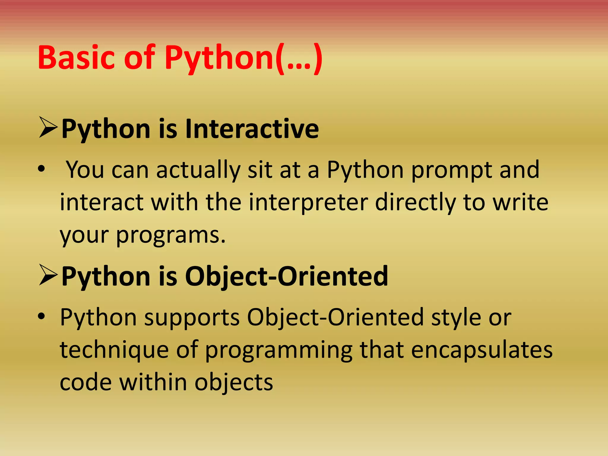 Basic of Python(…)
Python is Interactive
• You can actually sit at a Python prompt and
interact with the interpreter directly to write
your programs.
Python is Object-Oriented
• Python supports Object-Oriented style or
technique of programming that encapsulates
code within objects
 