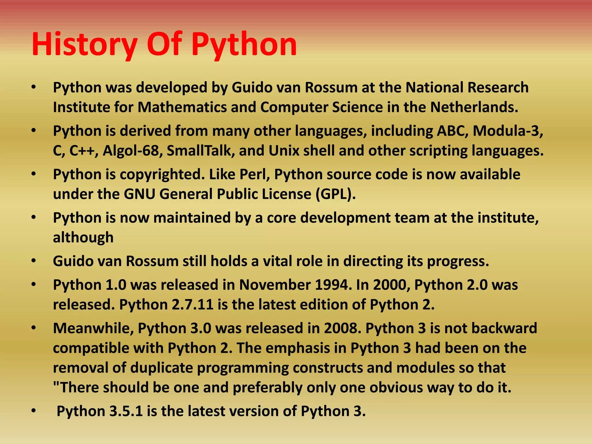 History Of Python
• Python was developed by Guido van Rossum at the National Research
Institute for Mathematics and Computer Science in the Netherlands.
• Python is derived from many other languages, including ABC, Modula-3,
C, C++, Algol-68, SmallTalk, and Unix shell and other scripting languages.
• Python is copyrighted. Like Perl, Python source code is now available
under the GNU General Public License (GPL).
• Python is now maintained by a core development team at the institute,
although
• Guido van Rossum still holds a vital role in directing its progress.
• Python 1.0 was released in November 1994. In 2000, Python 2.0 was
released. Python 2.7.11 is the latest edition of Python 2.
• Meanwhile, Python 3.0 was released in 2008. Python 3 is not backward
compatible with Python 2. The emphasis in Python 3 had been on the
removal of duplicate programming constructs and modules so that
"There should be one and preferably only one obvious way to do it.
• Python 3.5.1 is the latest version of Python 3.
 