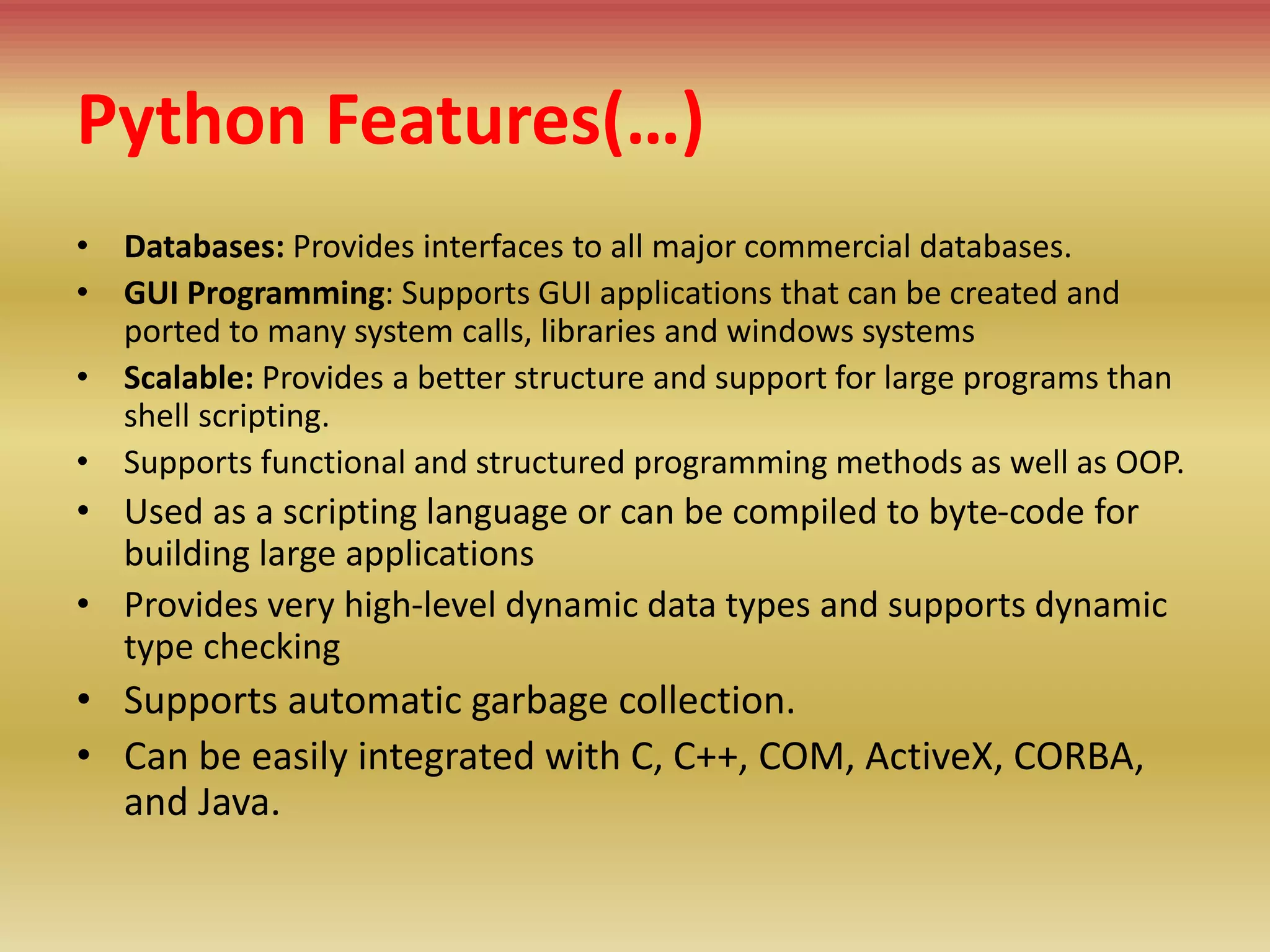 Python Features(…)
• Databases: Provides interfaces to all major commercial databases.
• GUI Programming: Supports GUI applications that can be created and
ported to many system calls, libraries and windows systems
• Scalable: Provides a better structure and support for large programs than
shell scripting.
• Supports functional and structured programming methods as well as OOP.
• Used as a scripting language or can be compiled to byte-code for
building large applications
• Provides very high-level dynamic data types and supports dynamic
type checking
• Supports automatic garbage collection.
• Can be easily integrated with C, C++, COM, ActiveX, CORBA,
and Java.
 