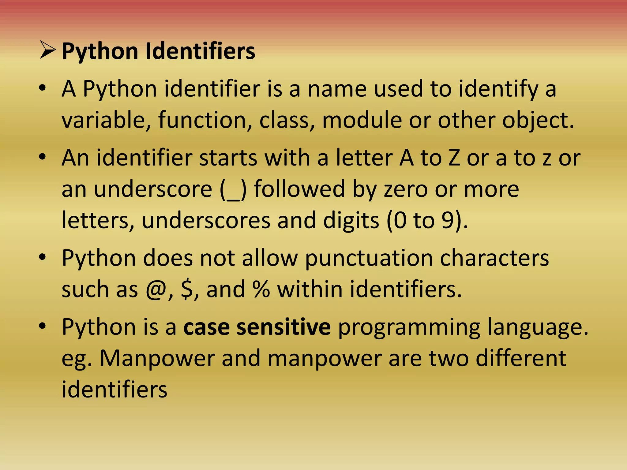 Python Identifiers
• A Python identifier is a name used to identify a
variable, function, class, module or other object.
• An identifier starts with a letter A to Z or a to z or
an underscore (_) followed by zero or more
letters, underscores and digits (0 to 9).
• Python does not allow punctuation characters
such as @, $, and % within identifiers.
• Python is a case sensitive programming language.
eg. Manpower and manpower are two different
identifiers
 
