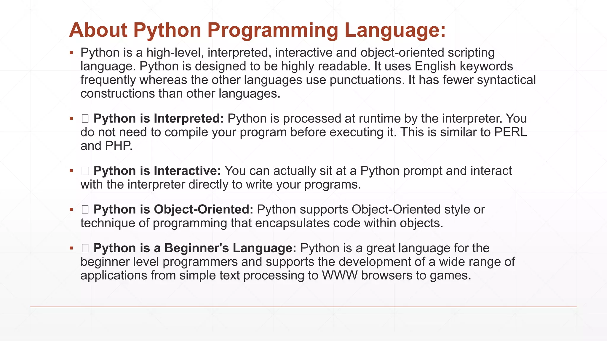 About Python Programming Language:
▪ Python is a high-level, interpreted, interactive and object-oriented scripting
language. Python is designed to be highly readable. It uses English keywords
frequently whereas the other languages use punctuations. It has fewer syntactical
constructions than other languages.
▪ Python is Interpreted: Python is processed at runtime by the interpreter. You
do not need to compile your program before executing it. This is similar to PERL
and PHP.
▪ Python is Interactive: You can actually sit at a Python prompt and interact
with the interpreter directly to write your programs.
▪ Python is Object-Oriented: Python supports Object-Oriented style or
technique of programming that encapsulates code within objects.
▪ Python is a Beginner's Language: Python is a great language for the
beginner level programmers and supports the development of a wide range of
applications from simple text processing to WWW browsers to games.
 