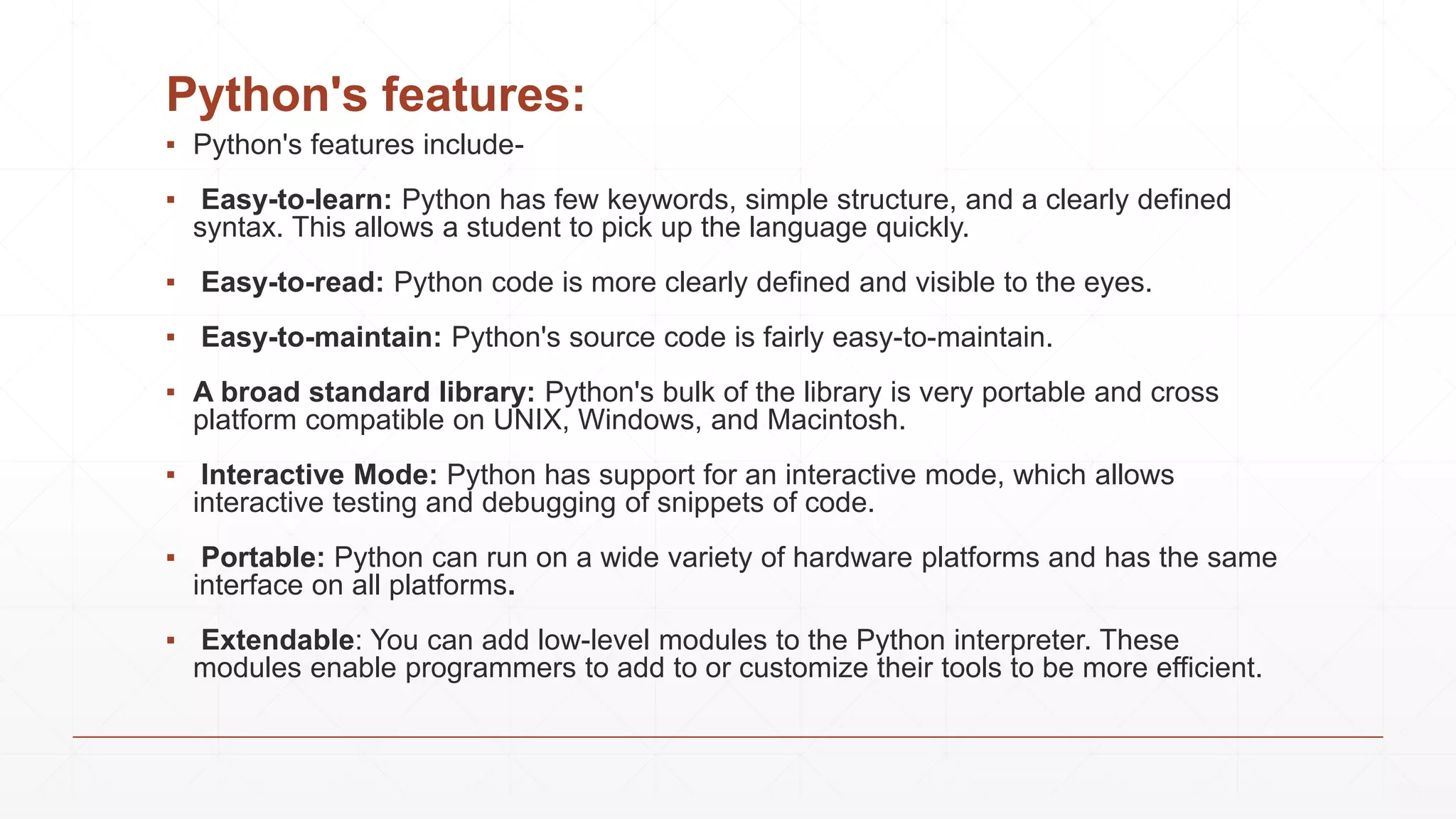 Python's features:
▪ Python's features include-
▪ Easy-to-learn: Python has few keywords, simple structure, and a clearly defined
syntax. This allows a student to pick up the language quickly.
▪ Easy-to-read: Python code is more clearly defined and visible to the eyes.
▪ Easy-to-maintain: Python's source code is fairly easy-to-maintain.
▪ A broad standard library: Python's bulk of the library is very portable and cross
platform compatible on UNIX, Windows, and Macintosh.
▪ Interactive Mode: Python has support for an interactive mode, which allows
interactive testing and debugging of snippets of code.
▪ Portable: Python can run on a wide variety of hardware platforms and has the same
interface on all platforms.
▪ Extendable: You can add low-level modules to the Python interpreter. These
modules enable programmers to add to or customize their tools to be more efficient.
 