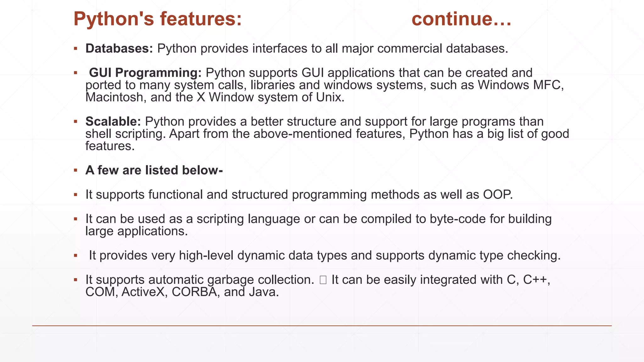 Python's features: continue…
▪ Databases: Python provides interfaces to all major commercial databases.
▪ GUI Programming: Python supports GUI applications that can be created and
ported to many system calls, libraries and windows systems, such as Windows MFC,
Macintosh, and the X Window system of Unix.
▪ Scalable: Python provides a better structure and support for large programs than
shell scripting. Apart from the above-mentioned features, Python has a big list of good
features.
▪ A few are listed below-
▪ It supports functional and structured programming methods as well as OOP.
▪ It can be used as a scripting language or can be compiled to byte-code for building
large applications.
▪ It provides very high-level dynamic data types and supports dynamic type checking.
▪ It supports automatic garbage collection. It can be easily integrated with C, C++,
COM, ActiveX, CORBA, and Java.
 