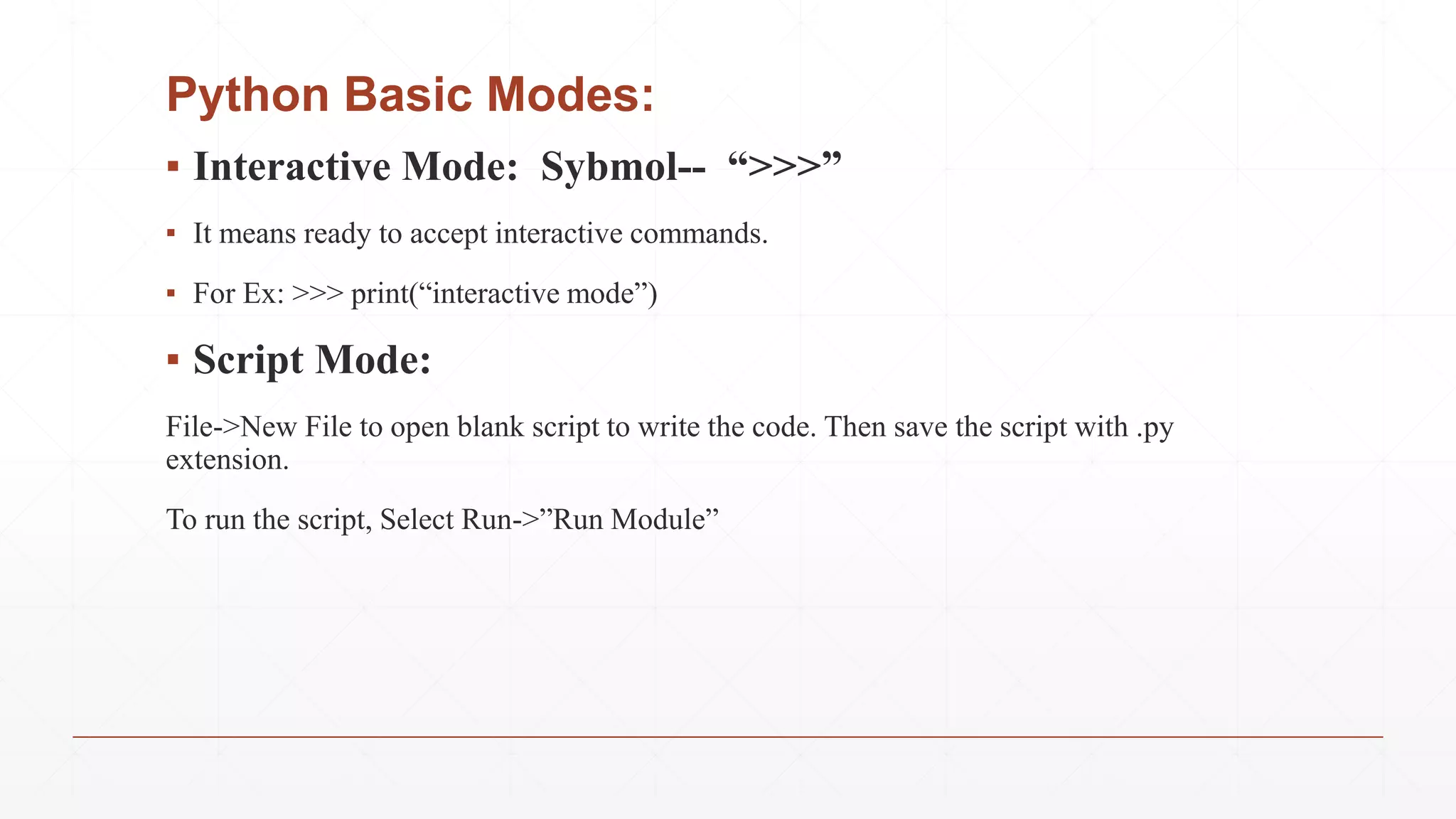 Python Basic Modes:
▪ Interactive Mode: Sybmol-- “>>>”
▪ It means ready to accept interactive commands.
▪ For Ex: >>> print(“interactive mode”)
▪ Script Mode:
File->New File to open blank script to write the code. Then save the script with .py
extension.
To run the script, Select Run->”Run Module”
 
