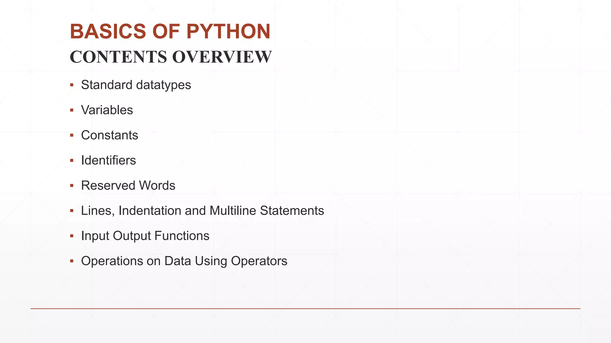 BASICS OF PYTHON
CONTENTS OVERVIEW
▪ Standard datatypes
▪ Variables
▪ Constants
▪ Identifiers
▪ Reserved Words
▪ Lines, Indentation and Multiline Statements
▪ Input Output Functions
▪ Operations on Data Using Operators
 