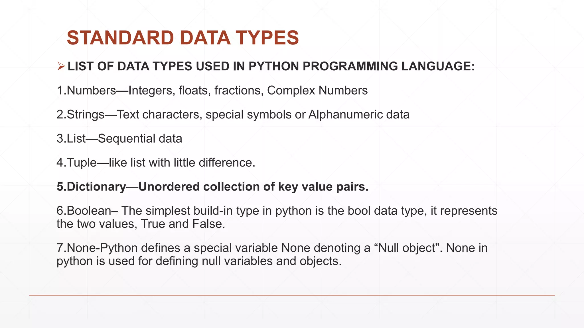 STANDARD DATA TYPES
LIST OF DATA TYPES USED IN PYTHON PROGRAMMING LANGUAGE:
1.Numbers—Integers, floats, fractions, Complex Numbers
2.Strings—Text characters, special symbols or Alphanumeric data
3.List—Sequential data
4.Tuple—like list with little difference.
5.Dictionary—Unordered collection of key value pairs.
6.Boolean– The simplest build-in type in python is the bool data type, it represents
the two values, True and False.
7.None-Python defines a special variable None denoting a “Null object". None in
python is used for defining null variables and objects.
 