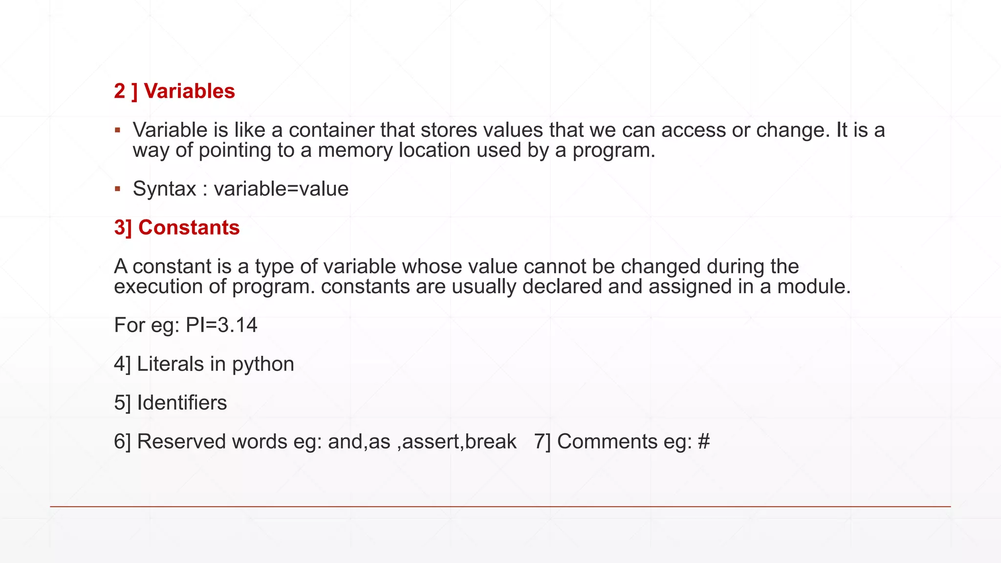 2 ] Variables
▪ Variable is like a container that stores values that we can access or change. It is a
way of pointing to a memory location used by a program.
▪ Syntax : variable=value
3] Constants
A constant is a type of variable whose value cannot be changed during the
execution of program. constants are usually declared and assigned in a module.
For eg: PI=3.14
4] Literals in python
5] Identifiers
6] Reserved words eg: and,as ,assert,break 7] Comments eg: #
 