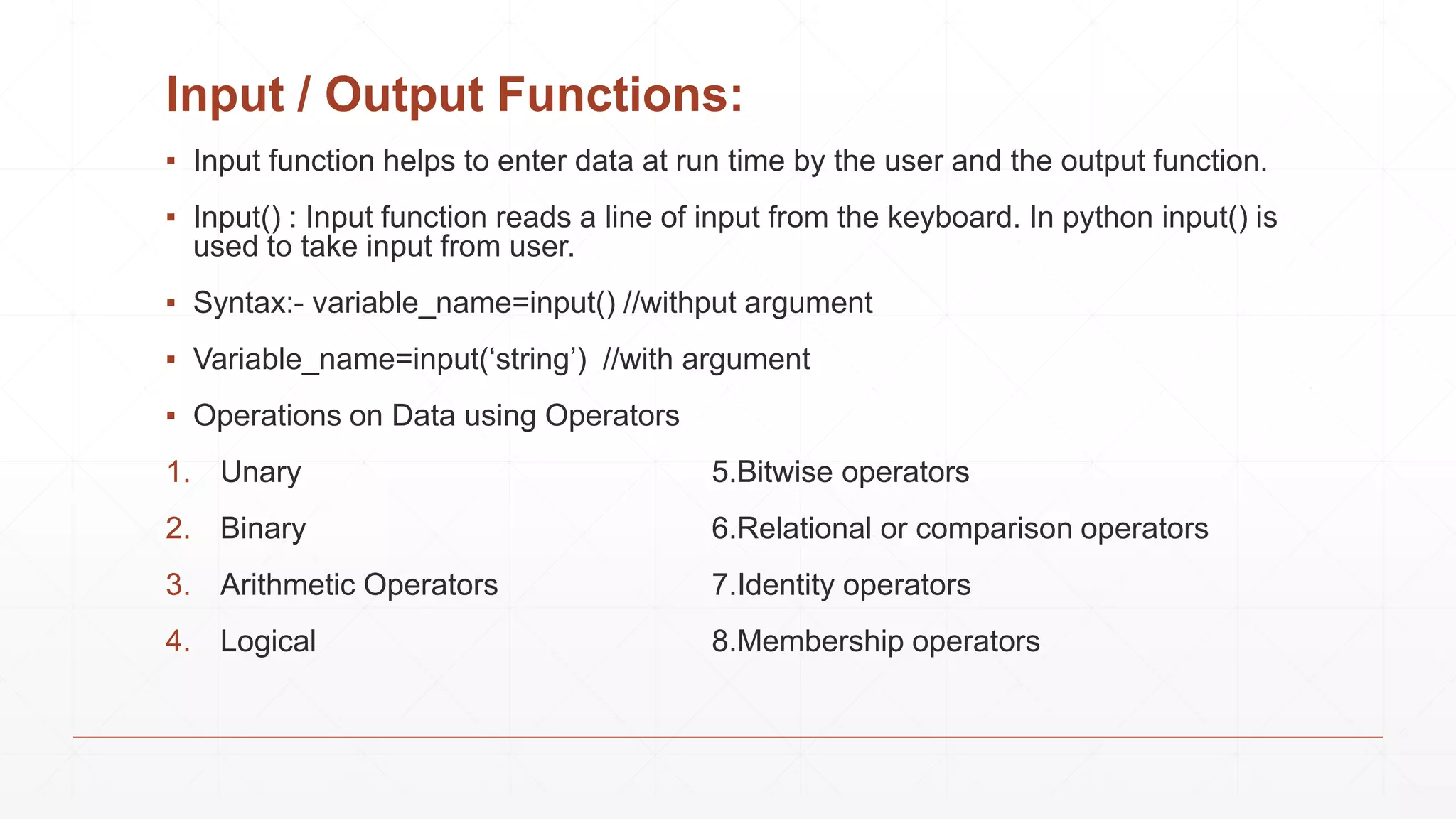 Input / Output Functions:
▪ Input function helps to enter data at run time by the user and the output function.
▪ Input() : Input function reads a line of input from the keyboard. In python input() is
used to take input from user.
▪ Syntax:- variable_name=input() //withput argument
▪ Variable_name=input(‘string’) //with argument
▪ Operations on Data using Operators
1. Unary 5.Bitwise operators
2. Binary 6.Relational or comparison operators
3. Arithmetic Operators 7.Identity operators
4. Logical 8.Membership operators
 