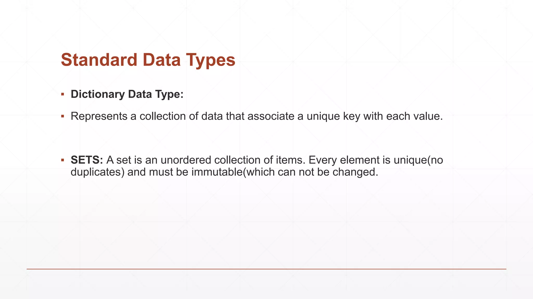 Standard Data Types
▪ Dictionary Data Type:
▪ Represents a collection of data that associate a unique key with each value.
▪ SETS: A set is an unordered collection of items. Every element is unique(no
duplicates) and must be immutable(which can not be changed.
 