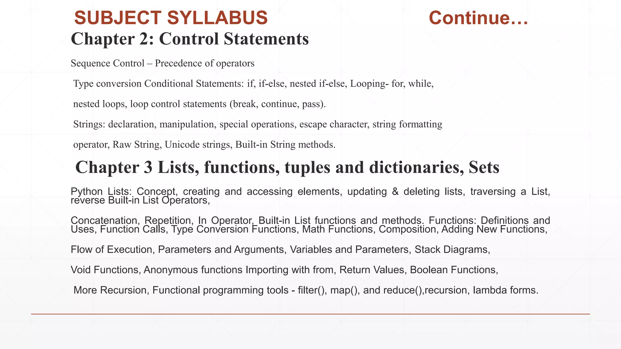 SUBJECT SYLLABUS Continue…
Chapter 2: Control Statements
Sequence Control – Precedence of operators
Type conversion Conditional Statements: if, if-else, nested if-else, Looping- for, while,
nested loops, loop control statements (break, continue, pass).
Strings: declaration, manipulation, special operations, escape character, string formatting
operator, Raw String, Unicode strings, Built-in String methods.
Chapter 3 Lists, functions, tuples and dictionaries, Sets
Python Lists: Concept, creating and accessing elements, updating & deleting lists, traversing a List,
reverse Built-in List Operators,
Concatenation, Repetition, In Operator, Built-in List functions and methods. Functions: Definitions and
Uses, Function Calls, Type Conversion Functions, Math Functions, Composition, Adding New Functions,
Flow of Execution, Parameters and Arguments, Variables and Parameters, Stack Diagrams,
Void Functions, Anonymous functions Importing with from, Return Values, Boolean Functions,
More Recursion, Functional programming tools - filter(), map(), and reduce(),recursion, lambda forms.
 