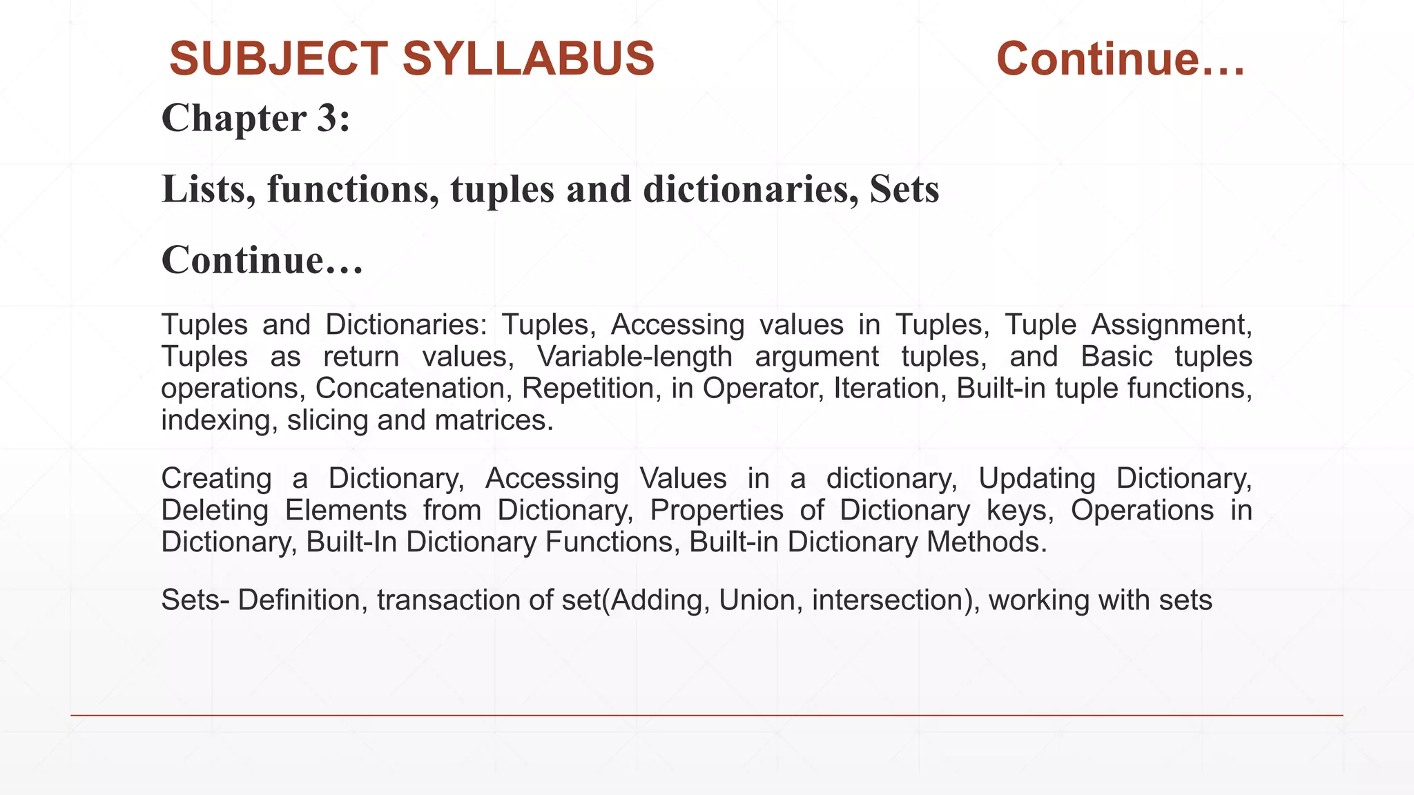 SUBJECT SYLLABUS Continue…
Chapter 3:
Lists, functions, tuples and dictionaries, Sets
Continue…
Tuples and Dictionaries: Tuples, Accessing values in Tuples, Tuple Assignment,
Tuples as return values, Variable-length argument tuples, and Basic tuples
operations, Concatenation, Repetition, in Operator, Iteration, Built-in tuple functions,
indexing, slicing and matrices.
Creating a Dictionary, Accessing Values in a dictionary, Updating Dictionary,
Deleting Elements from Dictionary, Properties of Dictionary keys, Operations in
Dictionary, Built-In Dictionary Functions, Built-in Dictionary Methods.
Sets- Definition, transaction of set(Adding, Union, intersection), working with sets
 