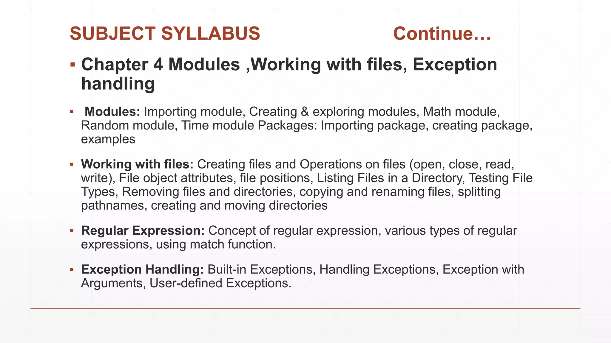 SUBJECT SYLLABUS Continue…
▪ Chapter 4 Modules ,Working with files, Exception
handling
▪ Modules: Importing module, Creating & exploring modules, Math module,
Random module, Time module Packages: Importing package, creating package,
examples
▪ Working with files: Creating files and Operations on files (open, close, read,
write), File object attributes, file positions, Listing Files in a Directory, Testing File
Types, Removing files and directories, copying and renaming files, splitting
pathnames, creating and moving directories
▪ Regular Expression: Concept of regular expression, various types of regular
expressions, using match function.
▪ Exception Handling: Built-in Exceptions, Handling Exceptions, Exception with
Arguments, User-defined Exceptions.
 