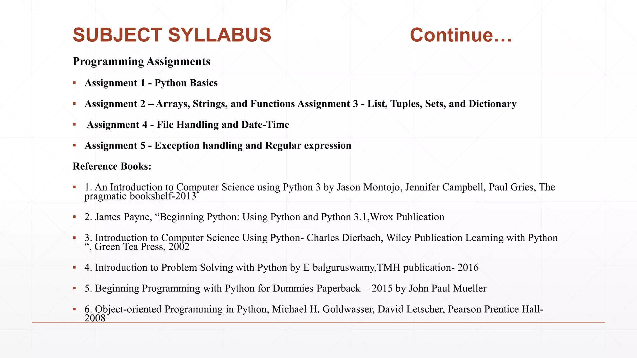 SUBJECT SYLLABUS Continue…
Programming Assignments
▪ Assignment 1 - Python Basics
▪ Assignment 2 – Arrays, Strings, and Functions Assignment 3 - List, Tuples, Sets, and Dictionary
▪ Assignment 4 - File Handling and Date-Time
▪ Assignment 5 - Exception handling and Regular expression
Reference Books:
▪ 1. An Introduction to Computer Science using Python 3 by Jason Montojo, Jennifer Campbell, Paul Gries, The
pragmatic bookshelf-2013
▪ 2. James Payne, “Beginning Python: Using Python and Python 3.1,Wrox Publication
▪ 3. Introduction to Computer Science Using Python- Charles Dierbach, Wiley Publication Learning with Python
“, Green Tea Press, 2002
▪ 4. Introduction to Problem Solving with Python by E balguruswamy,TMH publication- 2016
▪ 5. Beginning Programming with Python for Dummies Paperback – 2015 by John Paul Mueller
▪ 6. Object-oriented Programming in Python, Michael H. Goldwasser, David Letscher, Pearson Prentice Hall-
2008
 