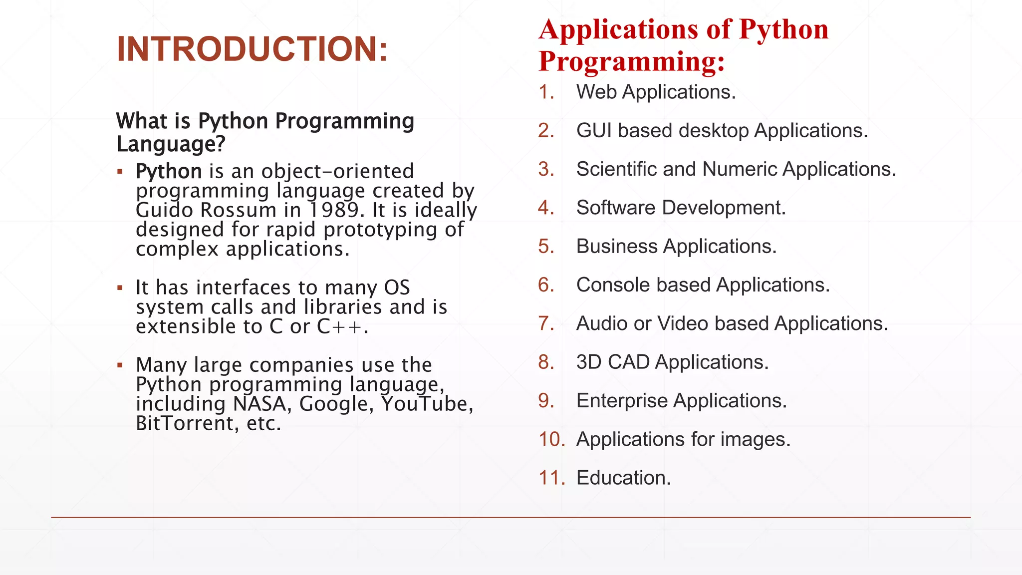 INTRODUCTION:
What is Python Programming
Language?
▪ Python is an object-oriented
programming language created by
Guido Rossum in 1989. It is ideally
designed for rapid prototyping of
complex applications.
▪ It has interfaces to many OS
system calls and libraries and is
extensible to C or C++.
▪ Many large companies use the
Python programming language,
including NASA, Google, YouTube,
BitTorrent, etc.
Applications of Python
Programming:
1. Web Applications.
2. GUI based desktop Applications.
3. Scientific and Numeric Applications.
4. Software Development.
5. Business Applications.
6. Console based Applications.
7. Audio or Video based Applications.
8. 3D CAD Applications.
9. Enterprise Applications.
10. Applications for images.
11. Education.
 