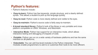 Python's features:
▪ Python's features include-
▪ Easy-to-learn: Python has few keywords, simple structure, and a clearly defined
syntax. This allows a student to pick up the language quickly.
▪ Easy-to-read: Python code is more clearly defined and visible to the eyes.
▪ Easy-to-maintain: Python's source code is fairly easy-to-maintain.
▪ A broad standard library: Python's bulk of the library is very portable and cross
platform compatible on UNIX, Windows, and Macintosh.
▪ Interactive Mode: Python has support for an interactive mode, which allows
interactive testing and debugging of snippets of code.
▪ Portable: Python can run on a wide variety of hardware platforms and has the same
interface on all platforms.
▪ Extendable: You can add low-level modules to the Python interpreter. These
modules enable programmers to add to or customize their tools to be more efficient.
 