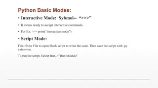 Python Basic Modes:
▪ Interactive Mode: Sybmol-- “>>>”
▪ It means ready to accept interactive commands.
▪ For Ex: >>> print(“interactive mode”)
▪ Script Mode:
File->New File to open blank script to write the code. Then save the script with .py
extension.
To run the script, Select Run->”Run Module”
 