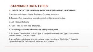 STANDARD DATA TYPES
LIST OF DATA TYPES USED IN PYTHON PROGRAMMING LANGUAGE:
1.Numbers—Integers, floats, fractions, Complex Numbers
2.Strings—Text characters, special symbols or Alphanumeric data
3.List—Sequential data
4.Tuple—like list with little difference.
5.Dictionary—Unordered collection of key value pairs.
6.Boolean– The simplest build-in type in python is the bool data type, it represents
the two values, True and False.
7.None-Python defines a special variable None denoting a “Null object". None in
python is used for defining null variables and objects.
 