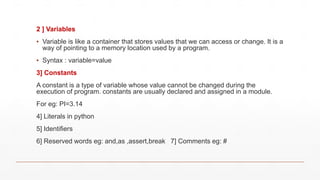 2 ] Variables
▪ Variable is like a container that stores values that we can access or change. It is a
way of pointing to a memory location used by a program.
▪ Syntax : variable=value
3] Constants
A constant is a type of variable whose value cannot be changed during the
execution of program. constants are usually declared and assigned in a module.
For eg: PI=3.14
4] Literals in python
5] Identifiers
6] Reserved words eg: and,as ,assert,break 7] Comments eg: #
 