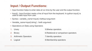 Input / Output Functions:
▪ Input function helps to enter data at run time by the user and the output function.
▪ Input() : Input function reads a line of input from the keyboard. In python input() is
used to take input from user.
▪ Syntax:- variable_name=input() //withput argument
▪ Variable_name=input(‘string’) //with argument
▪ Operations on Data using Operators
1. Unary 5.Bitwise operators
2. Binary 6.Relational or comparison operators
3. Arithmetic Operators 7.Identity operators
4. Logical 8.Membership operators
 
