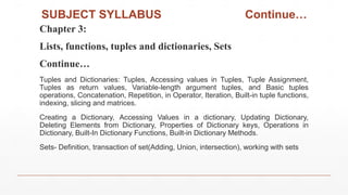 SUBJECT SYLLABUS Continue…
Chapter 3:
Lists, functions, tuples and dictionaries, Sets
Continue…
Tuples and Dictionaries: Tuples, Accessing values in Tuples, Tuple Assignment,
Tuples as return values, Variable-length argument tuples, and Basic tuples
operations, Concatenation, Repetition, in Operator, Iteration, Built-in tuple functions,
indexing, slicing and matrices.
Creating a Dictionary, Accessing Values in a dictionary, Updating Dictionary,
Deleting Elements from Dictionary, Properties of Dictionary keys, Operations in
Dictionary, Built-In Dictionary Functions, Built-in Dictionary Methods.
Sets- Definition, transaction of set(Adding, Union, intersection), working with sets
 