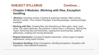 SUBJECT SYLLABUS Continue…
▪ Chapter 4 Modules ,Working with files, Exception
handling
▪ Modules: Importing module, Creating & exploring modules, Math module,
Random module, Time module Packages: Importing package, creating package,
examples
▪ Working with files: Creating files and Operations on files (open, close, read,
write), File object attributes, file positions, Listing Files in a Directory, Testing File
Types, Removing files and directories, copying and renaming files, splitting
pathnames, creating and moving directories
▪ Regular Expression: Concept of regular expression, various types of regular
expressions, using match function.
▪ Exception Handling: Built-in Exceptions, Handling Exceptions, Exception with
Arguments, User-defined Exceptions.
 