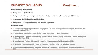 SUBJECT SYLLABUS Continue…
Programming Assignments
▪ Assignment 1 - Python Basics
▪ Assignment 2 – Arrays, Strings, and Functions Assignment 3 - List, Tuples, Sets, and Dictionary
▪ Assignment 4 - File Handling and Date-Time
▪ Assignment 5 - Exception handling and Regular expression
Reference Books:
▪ 1. An Introduction to Computer Science using Python 3 by Jason Montojo, Jennifer Campbell, Paul Gries, The
pragmatic bookshelf-2013
▪ 2. James Payne, “Beginning Python: Using Python and Python 3.1,Wrox Publication
▪ 3. Introduction to Computer Science Using Python- Charles Dierbach, Wiley Publication Learning with Python
“, Green Tea Press, 2002
▪ 4. Introduction to Problem Solving with Python by E balguruswamy,TMH publication- 2016
▪ 5. Beginning Programming with Python for Dummies Paperback – 2015 by John Paul Mueller
▪ 6. Object-oriented Programming in Python, Michael H. Goldwasser, David Letscher, Pearson Prentice Hall-
2008
 