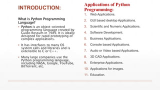 INTRODUCTION:
What is Python Programming
Language?
▪ Python is an object-oriented
programming language created by
Guido Rossum in 1989. It is ideally
designed for rapid prototyping of
complex applications.
▪ It has interfaces to many OS
system calls and libraries and is
extensible to C or C++.
▪ Many large companies use the
Python programming language,
including NASA, Google, YouTube,
BitTorrent, etc.
Applications of Python
Programming:
1. Web Applications.
2. GUI based desktop Applications.
3. Scientific and Numeric Applications.
4. Software Development.
5. Business Applications.
6. Console based Applications.
7. Audio or Video based Applications.
8. 3D CAD Applications.
9. Enterprise Applications.
10. Applications for images.
11. Education.
 
