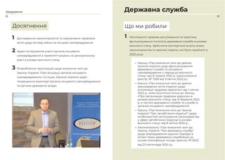 18 19
1 Дослідження законопроєктів та нормативно-правових
актів щодо впливу війни на місцеве самоврядування.
2 Аудит інструментів участі органів місцевого
самоврядування в прийнятті рішень на центральному
рівні в умовах воєнного стану.
3 Розроблення пропозицій щодо внесення змін до
Закону України «Про асоціації органів місцевого
самоврядування» та інших Законів України щодо
покращення взаємодії органів місцевого самоврядування
та органів державної влади.
Державна служба
1 Моніторили правове регулювання та практику
функціонування інституту державної служби в умовах
воєнного стану. Здійснили експертний аналіз низки
законопроєктів та законів України, які були прийняті в
2022 році:
• Закону «Про внесення змін до деяких
законів України щодо функціонування
державної служби та місцевого
самоврядування у період дії воєнного
стану» від 12 травня 2022 р. (законопроєкт
реєстр. № 7269 від 9 квітня 2022 р.);
• Закону «Про внесення змін до деяких
законодавчих актів України щодо
оптимізації трудових відносин» від 1 липня
2022 р., яким вносяться зміни до Закону
«Про організацію трудових відносин в
умовах воєнного стану» від 15 березня 2022
р. в частині державної служби та служби в
органах місцевого самоврядування;
• Закону «Про внесення змін до Закону
України “Про запобігання корупції” щодо
особливостей застосування законодавства
у сфері запобігання корупції в умовах
воєнного стану» від 8 липня 2022 р.;
• Законопроєкту «Про внесення змін до
Закону України “Про державну службу”
щодо впровадження єдиних підходів в
оплаті праці державних службовців на
основі класифікації посад» (реєстр. № 8222
від 23 листопада 2022 р.).
Що ми робили
Досягнення
Урядування
 