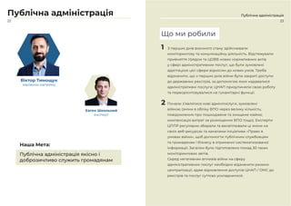 23
Публічна адміністрація
22
Публічна адміністрація
Віктор Тимощук
керівник напряму
Євген Школьний
експерт
Публічна адміністрація якісно і
доброзичливо служить громадянам
Наша Мета:
1 З перших днів воєнного стану здійснювали
моніторингову та комунікаційну діяльність. Відстежували
прийняття Урядом та ЦОВВ нових нормативних актів
у сфері адміністративних послуг, що були зумовлені
адаптацією цієї сфери відносин до нових умов. Треба
відзначити, що з перших днів війни були закриті доступи
до державних реєстрів, за допомогою яких надавалися
адміністративні послуги; ЦНАП призупиняли свою роботу
та переорієнтовувалися на гуманітарні функції.
2 Почали з’являтися нові адмінпослуги, зумовлені
війною (зміни в обліку ВПО через велику кількість;
повідомлення про пошкоджене та знищене майно;
компенсація витрат за розміщення ВПО тощо). Експерти
ЦППР регулярно збирали та висвітлювали ці зміни на
своїх веб-ресурсах та каналами Ініціативи «Право в
умовах війни», щоб допомогти публічним службовцям
та громадянам і бізнесу в отриманні систематизованої
інформації. Загалом було підготовлено понад 30 таких
моніторингових звітів.
Серед негативних впливів війни на сферу
адміністративних послуг необхідно відзначити ризики
централізації, адже відновлення доступів ЦНАП / ОМС до
реєстрів та послуг суттєво ускладнилося.
Що ми робили
 