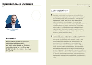 32
Кримінальна юстиція
Євген Крапивін
експерт
Ефективна система органів
системи кримінальної
юстиції, яка гарантує безпеку
громадянину та суспільству
із дотриманням прав і свобод
людини
Наша Мета:
Кримінальна юстиція
1 В умовах повномасштабного вторгнення збройних
сил російської федерації напрям кримінальна юстиція
розширив предмет своєї експертизи – міжнародне
кримінальне право та юстиція стали невідʼємною
частиною аналітичних матеріалів напряму. Наші
експерти коментували важливі події у сфері відновлення
справедливості для жертв міжнародних злочинів та
брали участь у спільних ініціативах із академічним
середовищем та органами влади, направленими на
аналітичну підтримку органів системи кримінальної
юстиції в умовах воєнного стану.
2 Навесні 2022 року в надскладний час для всієї держави
ми намагалися долучитись до законотворчого
процесу та висвітлювати його перебіг – саме в цей
час було внесено низку змін до кримінального та
кримінального процесуального законодавства,
розширено повноваження органів системи МВС та
інших органів у сфері правопорядку. Наші експерти
аналізували проблемні місця цього процесу на запит
органів влади, долучались до роботи закритих робочих
груп та публічних майданчиків, надавали свої висновки
на проєкти законодавчих ініціатив щодо адаптування
нормативно-правового регулювання до умов воєнного
стану.
•
Що ми робили
33
 