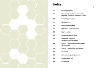 Зміст
1
02		 Вітальне слово
04		 Про Центр політико-правових 			
		 реформ в умовах воєнного стану
06		 Конституціоналізм
14		 Урядування
19		 Державна служба
22		 Публічна адміністрація
28		 Судівництво
32		 Кримінальна юстиція
38		 Протидія корупції
		 та кримінальне право
46		 Участь у коаліціях громадських
		організацій
52		 Участь у роботі органів влади
54		 Видання
56		 Проєкти та дослідження
60		 Фінансовий звіт
64		 Партнери
 