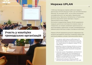 47
Участь у коаліціях
громадських організацій
46
Мережа UPLAN
У 2022 році Громадська мережа публічного права та
адміністрації UPLAN (Ukrainian Public Law and Administration
Network), яку заснував ЦППР, під час війни розширила
географію діяльності: до партнерів у Харківському,
Дніпровському, Одеському, Запорізькому та Львівському
регіонах, долучилися також партнери з Луцька —
«Волинський Інститут Права».
Регіональні координатори Мережі UPLAN продовжили
традицію щомісячних моніторингів головних новин та
повідомлень за чотирма напрямами: адмінпослуги та
адмінпроцедура, судівництво, місцеве самоврядування та
реформа децентралізації, владно-громадська взаємодія.
Мережа UPLAN продовжила доносити інформацію про
актуальні дослідження, аналітику та важливі новини про
реалізацію реформ в умовах повномасштабної війни:
• на порталі uplan.org.ua опубліковано 141
новинний матеріал, 53 аналітичні статті та
34 експертних блоги, які охопили понад 54
тис. користувачів та набрали майже 72 тис.
переглядів;
• фейсбук-сторінка Мережі UPLAN на кінець
року налічувала понад 1550 підписників, а
охоплення аудиторії становило понад 55,5
тис. читачів;
• телеграм-канал «Гід реформ» систематично
публікує інформацію про впровадження,
результати й ефективність інституційних
реформ із коментарями експертів ЦППР та
Мережі UPLAN (150 підписників);
• інформаційні ресурси Мережі UPLAN
охопили загалом орієнтовно 127,7 тис. осіб.
 