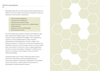 58
Проєкти та дослідження
Впродовж 2022 року в межах проєкту було сформовано сім
робочих груп до складу, яких увійшли провідні експерти та
науковці за наступними напрямами:
• конституційна реформа;
• парламентська реформа;
• реформа виконавчої влади;
• адміністративні послуги та їх цифровізація;
• правопорядок;
• реформа системи правосуддя;
• регіональний устрій.
На початку реалізації проєкту в межах семи робочих груп
були підготовлені брифи щодо стану справ у кожному
напрямі. Метою розроблення брифів стало проведення
широкого аналізу реформування сфер, зокрема
найважливіші події державної політики у сфері після
Революції Гідності та підписання Угоди про Асоціацію з ЄС,
проблеми, виклики та плани влади станом на початок 2022
року, вплив війни та воєнного стану на сферу державної
політики, основні міжнародні стандарти та зобов’язання
України та актуальні плани влади станом на момент
підготовки брифів.
За результатами цього етапу у 2022 році робочі групи
розпочали підготовку концепцій реформування в
зазначених сферах. Очікувалося продовження цієї роботи
у наступному році, а також публічна комунікація та
обговорення запропонованих рішень.
 