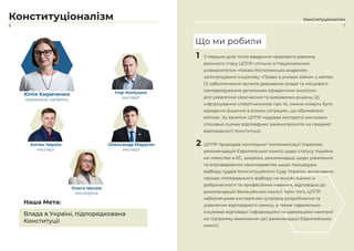 6
Конституціоналізм
Юлія Кириченко
керівниця напряму
Ігор Коліушко
експерт
Антон Чиркін
експерт
Олександр Марусяк
експерт
Ольга Івасюк
експертка
Влада в Україні, підпорядкована
Конституції
Наша Мета:
1
7
Конституціоналізм
Що ми робили
1 З перших днів після введення правового режиму
воєнного стану ЦППР спільно із Національним
університетом «Києво-Могилянська академія»
започаткували ініціативу «Право в умовах війни» з метою:
(1) забезпечення органів державної влади та місцевого
самоврядування детальним юридичним аналізом
для ухвалення своєчасних та виважених рішень; (2)
інформування співвітчизників про те, якими можуть бути
юридичні рішення в різних ситуаціях, що обумовлені
війною. За запитом ЦППР надавав експертні висновки
стосовно оцінки відповідних законопроєктів на предмет
відповідності Конституції.
2 ЦППР проводив моніторинг імплементації Україною
рекомендацій Європейської комісії щодо статусу України
на членство в ЄС, зокрема, рекомендації щодо ухвалення
та впровадження законодавства щодо процедури
відбору суддів Конституційного Суду України, включаючи
процес попереднього відбору на основі оцінки їх
доброчесності та професійних навичок, відповідно до
рекомендацій Венеційської комісії. Крім того, ЦППР
забезпечував експертний супровід розроблення та
ухвалення відповідного закону, а також паралельно
ініціював відповідні інформаційні та адвокаційні кампанії
на підтримку виконання цієї рекомендації Європейської
комісії.
 