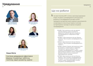 15
Урядування
14
Урядування
Ігор Коліушко
керівник напряму
Вікторія Дерець
експертка
Яніна Казюк
експертка
Олександр Бовш
експерт
Вікторія Мельник
експертка
Система урядування ефективно
формує та реалізує публічну
політику задля розвитку країни
Наша Мета:
1 На запит Комітету ВРУ з питань організації державної
влади, місцевого самоврядування, регіонального
розвитку та містобудування експерти ЦППР
проводили експертний аналіз окремих законопроєктів
на відповідність Конституції України та впливу
на територіальні громади та органи місцевого
самоврядування:
•№4582 «Про внесення змін до деяких
законів України щодо посилення
відкритості роботи органів місцевого
самоврядування та Верховної Ради
України»
• №4582-1 «Про внесення змін до Закону
України “Про місцеве самоврядування в
Україні”».
• №6401 «Про внесення змін до Закону
України “Про місцеве самоврядування в
Україні”»
• №5362 «Проєкт Закону про внесення змін
до розділу V “Прикінцеві та перехідні
положення” Закону України “Про
місцеве самоврядування в Україні” щодо
врегулювання деяких питань правового
режиму майна спільної власності
територіальних громад»
• №7283 «Про внесення змін до Закону
України “Про місцеве самоврядування
в Україні” та інших законодавчих актів
України щодо народовладдя на рівні
місцевого самоврядування».
Що ми робили
 