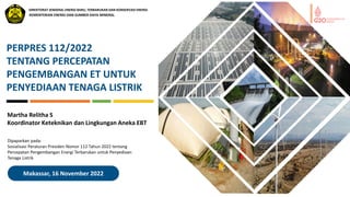 Makassar, 16 November 2022
PERPRES 112/2022
TENTANG PERCEPATAN
PENGEMBANGAN ET UNTUK
PENYEDIAAN TENAGA LISTRIK
Martha Relitha S
Koordinator Keteknikan dan Lingkungan Aneka EBT
KEMENTERIAN ENERGI DAN SUMBER DAYA MINERAL
DIREKTORAT JENDERAL ENERGI BARU, TERBARUKAN DAN KONSERVASI ENERGI
Dipaparkan pada:
Sosialisasi Peraturan Presiden Nomor 112 Tahun 2022 tentang
Percepatan Pengembangan Energi Terbarukan untuk Penyediaan
Tenaga Listrik
 