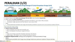 esdm.go.id | @kesdm Kementerian Energi dan Sumber Daya Mineral|
PLTP
PERALIHAN (1/2)
Perpres 112/2022 Percepatan Pengembangan ET Untuk Penyediaan Tenaga Listrik
10
PLTS
PLTB PLTBm, PLTBg
1. Sebelum Perpres terbit telah menandatangani PJBL dan PJBU maka dinyatakan tetap berlaku
2. Badan Usaha yang telah mendapatkan:
• Persetujuan harga dan/atau penugasan pembelian dari Menteri, namun belum PJBL; dan/atau
• Persetujuan harga uap panas bumi dari Menteri, namun belum PJBU
Maka:
• Proses pelaksanaan pembelian dan harga listrik dan/atau pembelian uap panas bumi sesuai peraturan sebelum Perpres
PLTA, PLTB, PLTS, PLTBm, PLTBg
1. Sebelum Perpres terbit telah:
• Selesai pengadaan dan harga telah disepakati, dan
• Belum mendapatkan Persetujuan Harga dari Menteri
Maka:
• Harga sesuai dengan yang telah disepakati sepanjang ≤ dari Perpres.
• Apabila harga > dari Perpres, harus mendapat persetujuan Menteri.
2. Sebelum Perpres terbit sedang proses pengadaan s.d tahap penawaran harga
Maka:
Pelaksanaan pembelian dan harga sesuai dengan ketentuan peraturan sebelum Perpres berlaku.
PLTA
 