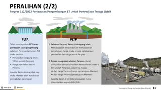 esdm.go.id | @kesdm Kementerian Energi dan Sumber Daya Mineral|
PERALIHAN (2/2)
Perpres 112/2022 Percepatan Pengembangan ET Untuk Penyediaan Tenaga Listrik
PLTP
1. Sebelum Perpres, Badan Usaha yang telah:
Mendapatkan IPB dan belum mendapatkan
persetujuan harga, maka proses pelaksanaan
pembelian dan harga sesuai Perpres
2. Proses renegosiasi sebelum Perpres, dapat
dilanjutkan sampai dihasilkan kesepakatan (maks 6
bln setelah Perpres) , dalam hal harga:
•≤ dari harga Perpres (tanpa persetujuan Menteri)
•> dari harga Perpres (persetujuan Menteri)
Apabila dalam 6 bln tidak disepakati maka
dikembalikan kepada PJBL/PJBU
11
PLTA
Telah mendapatkan PPTA atau
penetapan calon pengembang
sebelum Perpres dan belum PJB,
maka berlaku:
• Penunjukan langsung (maks
12 bln setelah Perpres)
• Harga pembelian sesuai
Perpres.
Apabila Badan Usaha tidak siap
maka Menteri akan melakukan
pencabutan penetapan
 