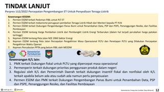 esdm.go.id | @kesdm Kementerian Energi dan Sumber Daya Mineral|
TINDAK LANJUT
Perpres 112/2022 Percepatan Pengembangan ET Untuk Penyediaan Tenaga Listrik
Kewenangan KESDM:
1. Permen ESDM terkait Pedoman PJBL untuk PLT ET
2. Permen ESDM terkait mekanisme penugasan pembelian Tenaga Listrik Hibah dari Menteri kepada PT PLN
3. Permen ESDM terkait Dukungan Pengembangan Panas Bumi untuk Penambahan Data, PSP dan PSPE, Penanggungan Resiko, dan Fasilitas
Pembiayaan
4. Permen ESDM tentang Harga Pembelian Listrik dari Pembangkit Listrik Energi Terbarukan (dalam hal terjadi perubahan harga patokan
tertinggi)
5. Kepmen ESDM tentang Peta Jalan NZE 2060 Sektor Energi
6. Kepmen ESDM tentang Peta Jalan Percepatan Pengakhiran Masa Operasional PLTU dan Penetapan PLTU yang Dilakukan Percepatan
Pengakhiran Waktu Operasi
7. Kepmen Pencabutan PPTA yang belum PJBL oleh MESDM
Kewenangan K/L lain:
1. PMK terkait Dukungan fiskal untuk PLTU yang dipercepat masa operasional
2. Permenperin terkait dukungan prioritas penggunaan produk dalam negeri
3. Regulasi oleh K/L dan Pemerintah Daerah terkait dukungan insentif fiskal dan nonfiskal oleh K/L
terkait apabila belum ada atau sudah ada namun perlu penyesuaian
4. Permen ESDM dan PMK terkait Dukungan Pengembangan Panas Bumi untuk Penambahan Data, PSP
dan PSPE, Penanggungan Resiko, dan Fasilitas Pembiayaan
12
 