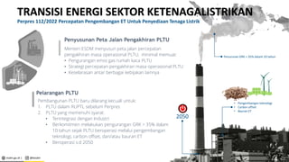 esdm.go.id | @kesdm Kementerian Energi dan Sumber Daya Mineral|
Penurunan GRK > 35% dalam 10 tahun
• Pengembangan teknologi
• Carbon offset
• Bauran ET
2050
TRANSISI ENERGI SEKTOR KETENAGALISTRIKAN
Perpres 112/2022 Percepatan Pengembangan ET Untuk Penyediaan Tenaga Listrik
Pembangunan PLTU baru dilarang kecuali untuk:
1. PLTU dalam RUPTL sebelum Perpres
2. PLTU yang memenuhi syarat:
• Terintegrasi dengan Industri
• Berkomitmen melakukan pengurangan GRK > 35% dalam
10 tahun sejak PLTU beroperasi melalui pengembangan
teknologi, carbon offset, dan/atau bauran ET
• Beroperasi s.d 2050
Pelarangan PLTU
Menteri ESDM menyusun peta jalan percepatan
pengakhiran masa operasional PLTU, minimal memuat:
• Pengurangan emisi gas rumah kaca PLTU
• Strategi percepatan pengakhiran masa operasional PLTU
• Keselarasan antar berbagai kebijakan lainnya
Penyusunan Peta Jalan Pengakhiran PLTU
4
 