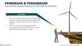 esdm.go.id | @kesdm Kementerian Energi dan Sumber Daya Mineral|
PEMBINAAN & PENGAWASAN
Perpres 112/2022 Percepatan Pengembangan ET Untuk Penyediaan Tenaga Listrik
PELAPORAN
1. PT PLN melaporkan kepada Menteri ESDM paling
lambat 5 hari kerja setelah penandatanganan PJB,
dilengkapi NIB PPL, struktur biaya dan financial
model.
2. PT PLN melaporkan kemajuan pelaksanaan
pembangunan dan capaian TKDN PLT ET kepada
Menteri ESDM setiap 6 bulan s.d COD.
9
 
