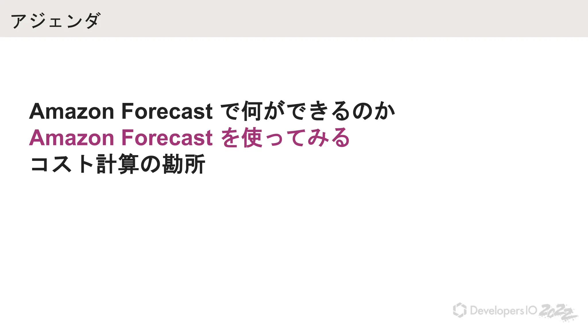 アジェンダ
Amazon Forecast で何ができるのか
Amazon Forecast を使ってみる
コスト計算の勘所
 