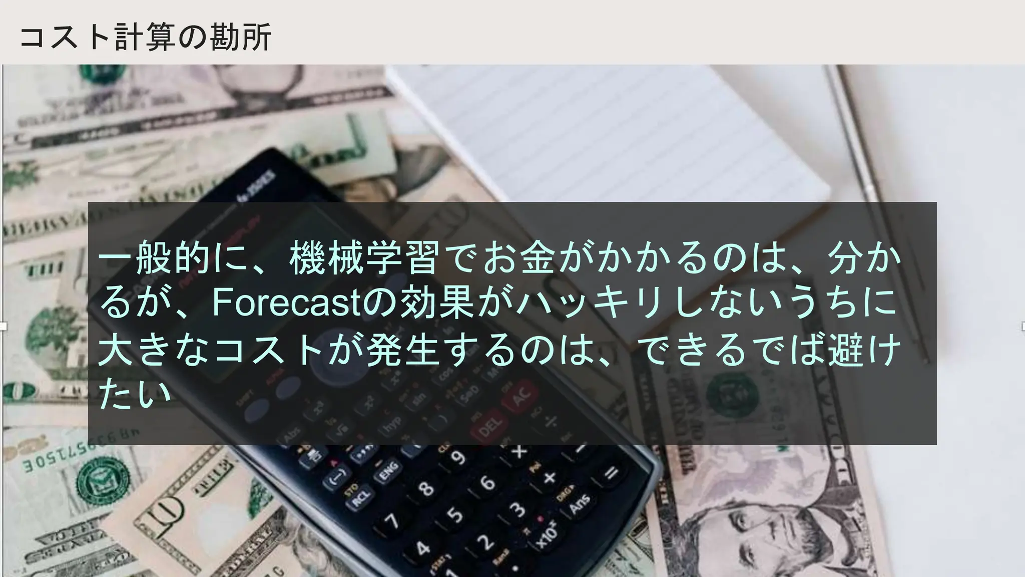 コスト計算の勘所
一般的に、機械学習でお金がかかるのは、分か
るが、Forecastの効果がハッキリしないうちに
大きなコストが発生するのは、できるでば避け
たい
 