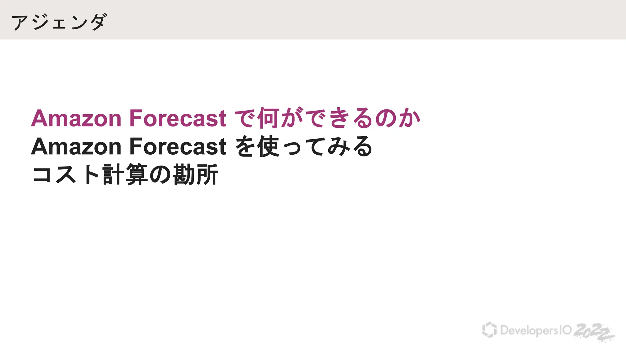 アジェンダ
Amazon Forecast で何ができるのか
Amazon Forecast を使ってみる
コスト計算の勘所
 