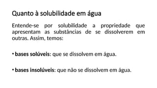 Quanto à solubilidade em água
Entende-se por solubilidade a propriedade que
apresentam as substâncias de se dissolverem em
outras. Assim, temos:
•bases solúveis: que se dissolvem em água.
•bases insolúveis: que não se dissolvem em água.
 