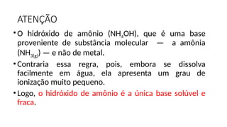 ATENÇÃO
•O hidróxido de amônio (NH4OH), que é uma base
proveniente de substância molecular — a amônia
(NH3(g)) — e não de metal.
•Contraria essa regra, pois, embora se dissolva
facilmente em água, ela apresenta um grau de
ionização muito pequeno.
•Logo, o hidróxido de amônio é a única base solúvel e
fraca.
 