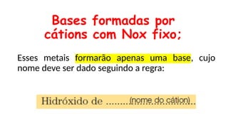 Esses metais formarão apenas uma base, cujo
nome deve ser dado seguindo a regra:
Bases formadas por
cátions com Nox fixo;
 
