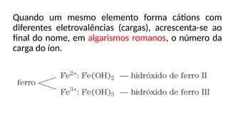 Quando um mesmo elemento forma cátions com
diferentes eletrovalências (cargas), acrescenta-se ao
final do nome, em algarismos romanos, o número da
carga do íon.
 