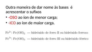 Outra maneira de dar nome às bases é
acrescentar o sufixos
• -OSO ao íon de menor carga;
• -ICO ao íon de maior carga.
 