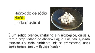 Hidróxido de sódio
NaOH
(soda cáustica)
É um sólido branco, cristalino e higroscópico, ou seja,
tem a propriedade de absorver água. Por isso, quando
exposto ao meio ambiente, ele se transforma, após
certo tempo, em um líquido incolor
 